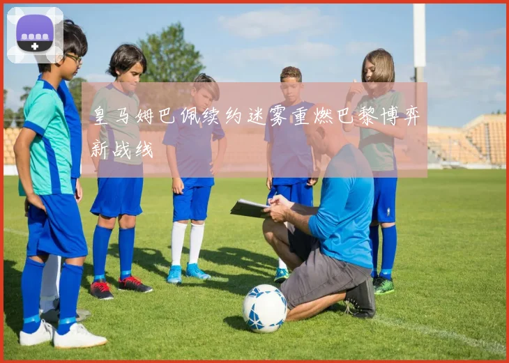 皇马姆巴佩续约迷雾重燃巴黎博弈新战线