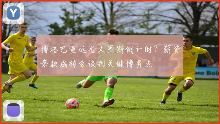 博格巴重返尤文图斯倒计时？薪资条款成转会谈判关键博弈点