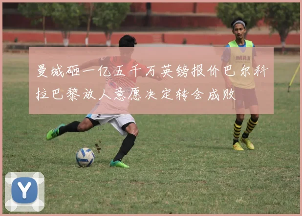 曼城砸一亿五千万英镑报价巴尔科拉巴黎放人意愿决定转会成败