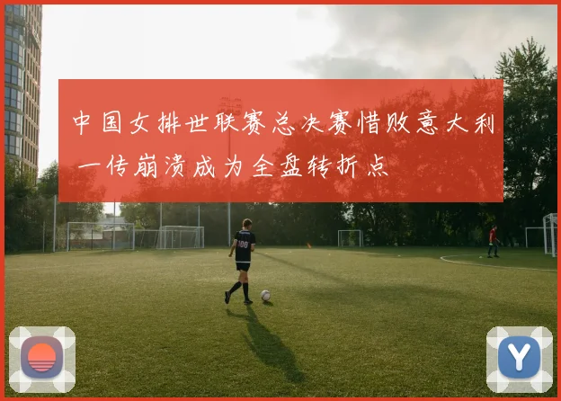 中国女排世联赛总决赛惜败意大利 一传崩溃成为全盘转折点
