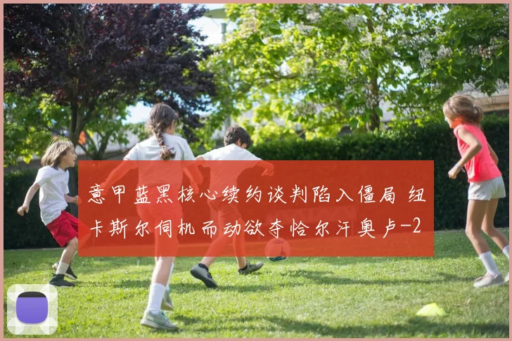 意甲蓝黑核心续约谈判陷入僵局 纽卡斯尔伺机而动欲夺恰尔汗奥卢