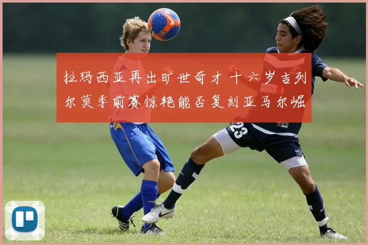 拉玛西亚再出旷世奇才 十六岁吉列尔莫季前赛惊艳能否复刻亚马尔崛起之路