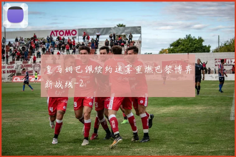 皇马姆巴佩续约迷雾重燃巴黎博弈新战线