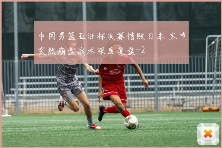 中国男篮亚洲杯决赛惜败日本 末节突然崩盘战术深度复盘