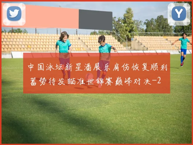 中国泳坛新星潘展乐肩伤恢复顺利 蓄势待发瞄准世锦赛巅峰对决