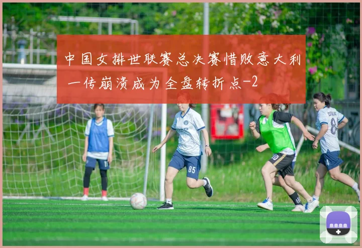 中国女排世联赛总决赛惜败意大利 一传崩溃成为全盘转折点