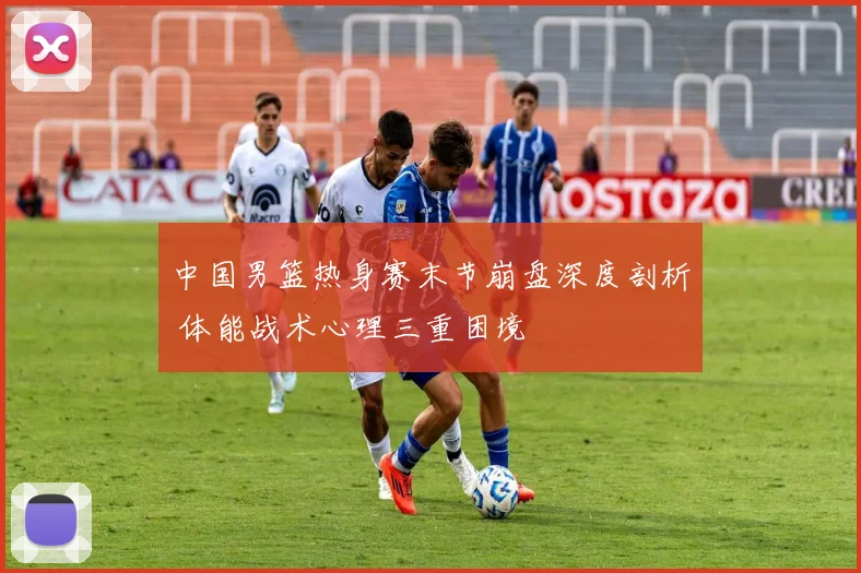 中国男篮热身赛末节崩盘深度剖析 体能战术心理三重困境