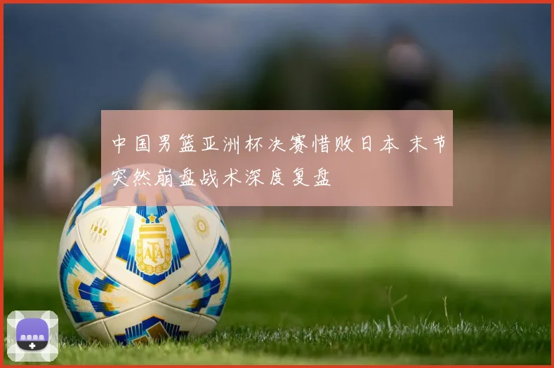 中国男篮亚洲杯决赛惜败日本 末节突然崩盘战术深度复盘