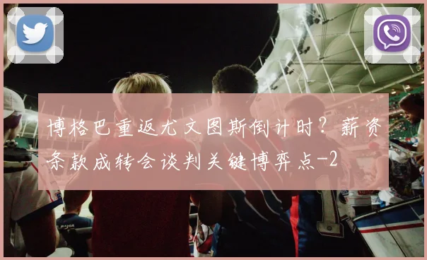 博格巴重返尤文图斯倒计时？薪资条款成转会谈判关键博弈点