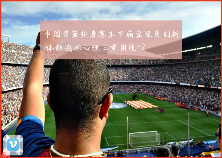 中国男篮热身赛末节崩盘深度剖析 体能战术心理三重困境