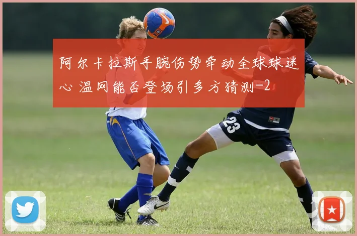 阿尔卡拉斯手腕伤势牵动全球球迷心 温网能否登场引多方猜测