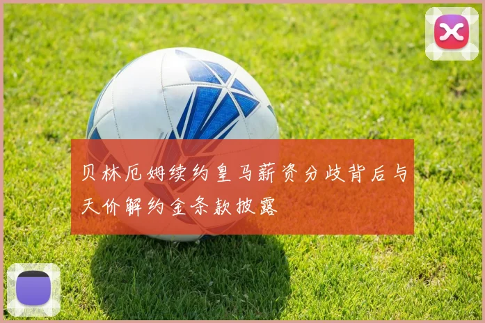 贝林厄姆续约皇马薪资分歧背后与天价解约金条款披露