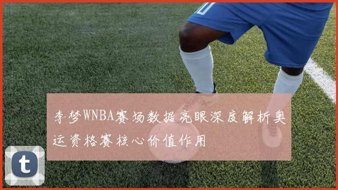 李梦WNBA赛场数据亮眼深度解析奥运资格赛核心价值作用