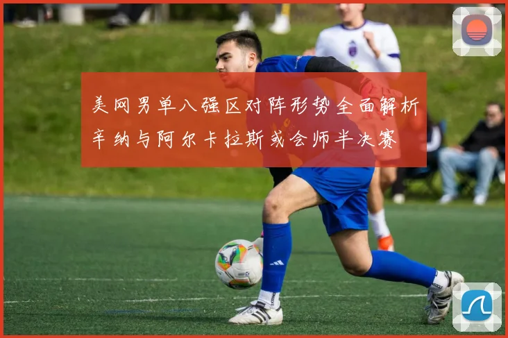 美网男单八强区对阵形势全面解析辛纳与阿尔卡拉斯或会师半决赛
