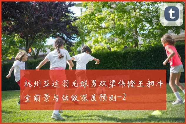 杭州亚运羽毛球男双梁伟铿王昶冲金前景与劲敌深度预测