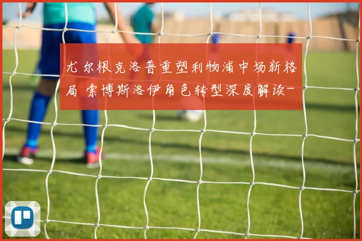 尤尔根克洛普重塑利物浦中场新格局 索博斯洛伊角色转型深度解读