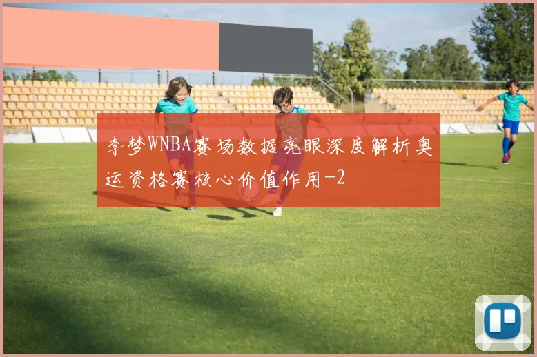 李梦WNBA赛场数据亮眼深度解析奥运资格赛核心价值作用