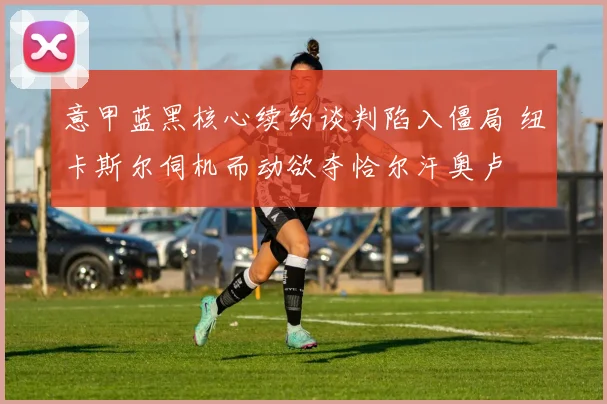 意甲蓝黑核心续约谈判陷入僵局 纽卡斯尔伺机而动欲夺恰尔汗奥卢
