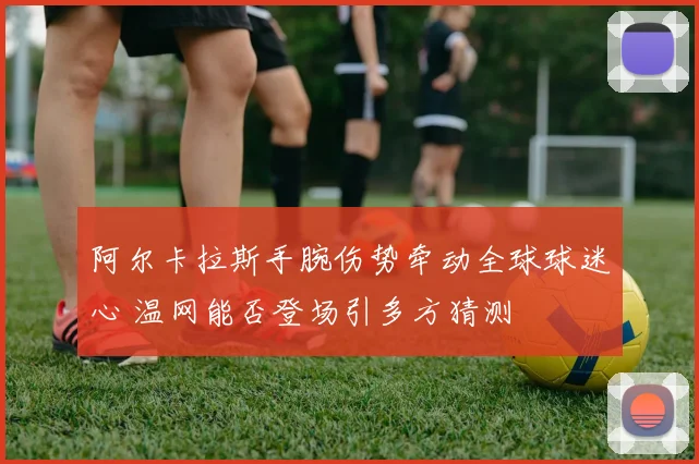 阿尔卡拉斯手腕伤势牵动全球球迷心 温网能否登场引多方猜测