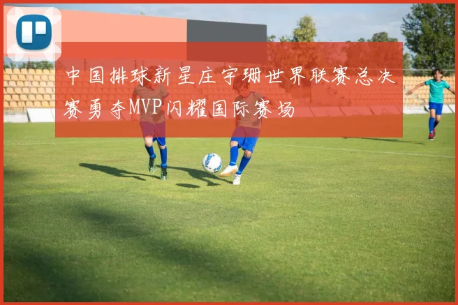 中国排球新星庄宇珊世界联赛总决赛勇夺MVP闪耀国际赛场
