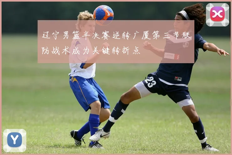 辽宁男篮半决赛逆转广厦第三节联防战术成为关键转折点