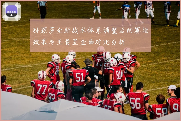 孙颖莎全新战术体系调整后的赛场效果与王曼昱全面对比分析