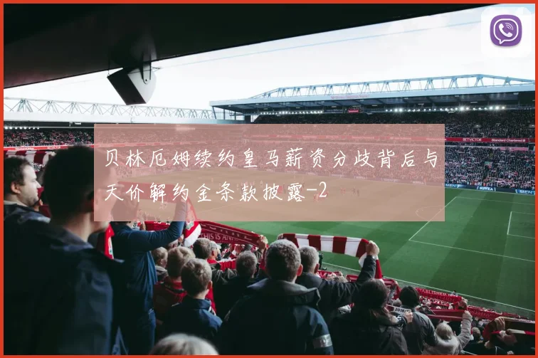 贝林厄姆续约皇马薪资分歧背后与天价解约金条款披露