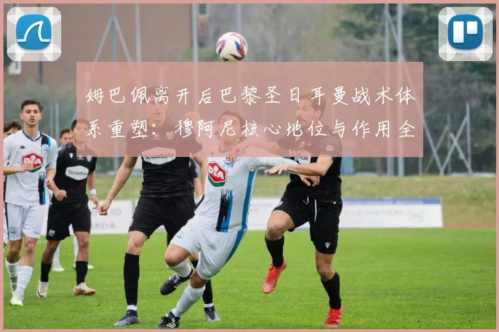 姆巴佩离开后巴黎圣日耳曼战术体系重塑：穆阿尼核心地位与作用全面评估