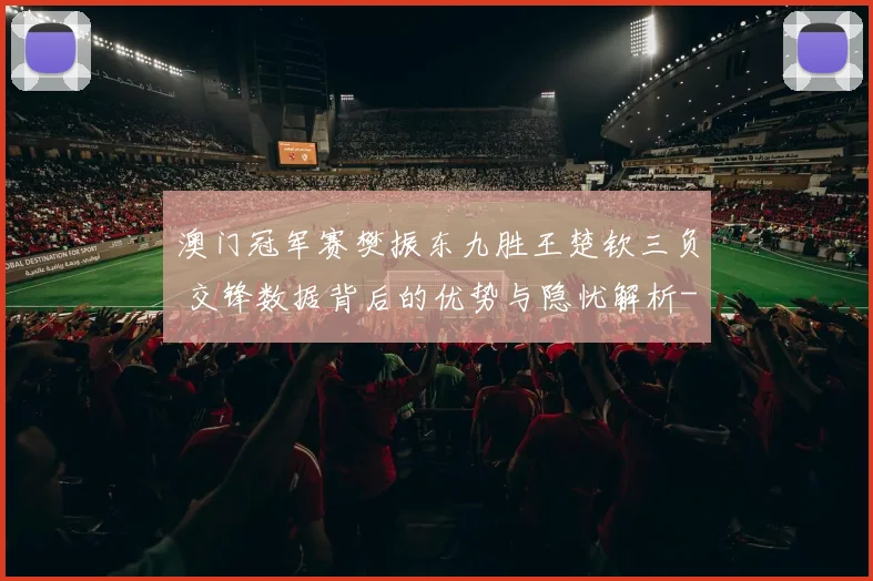 澳门冠军赛樊振东九胜王楚钦三负 交锋数据背后的优势与隐忧解析