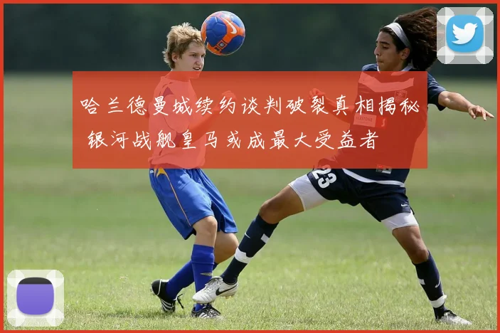 哈兰德曼城续约谈判破裂真相揭秘 银河战舰皇马或成最大受益者