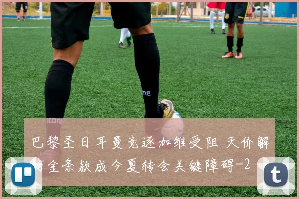 巴黎圣日耳曼竞逐加维受阻 天价解约金条款成今夏转会关键障碍