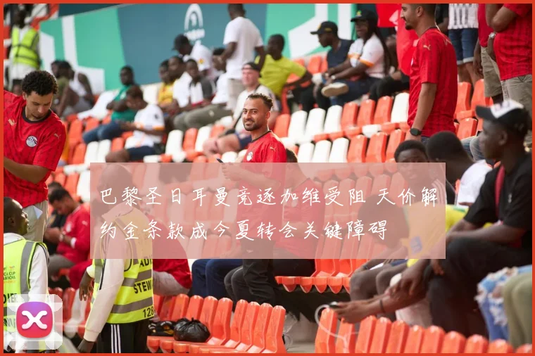 巴黎圣日耳曼竞逐加维受阻 天价解约金条款成今夏转会关键障碍